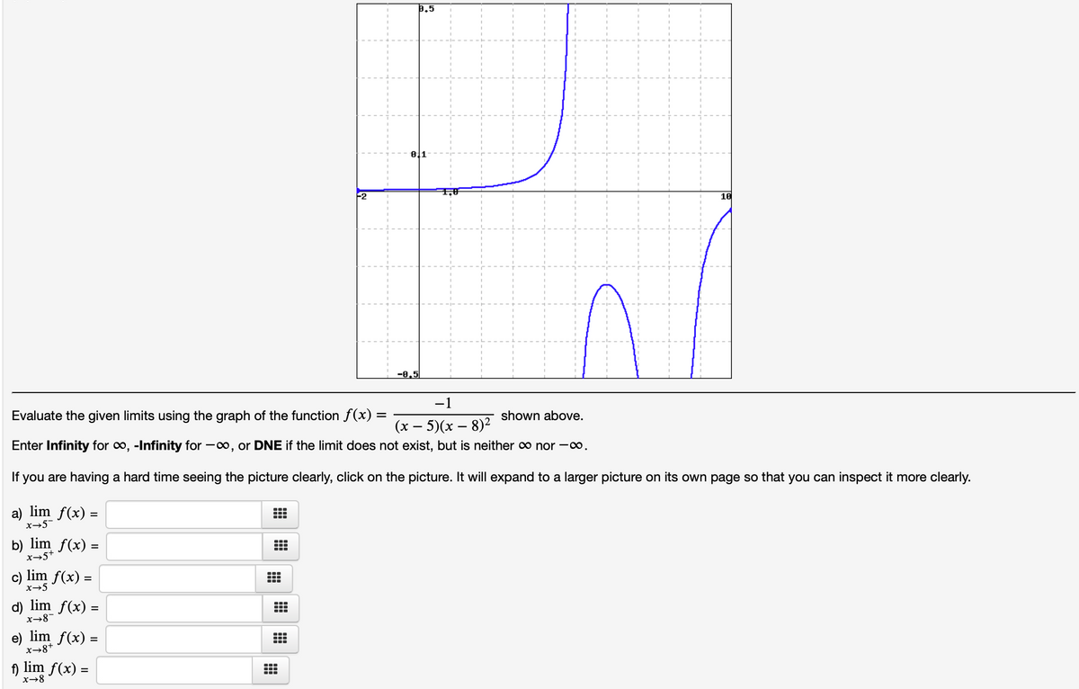 0.5
F2
10
-8,5
-1
Evaluate the given limits using the graph of the function f(x)
shown above.
(х — 5)(х — 8)2
Enter Infinity for o, -Infinity for -o, or DNE if the limit does not exist, but is neither o nor -.
If you are having a hard time seeing the picture clearly, click on the picture. It will expand to a larger picture on its own page so that you can inspect it more clearly.
a) lim f(x) =
x→5
b)
lim f(x) =
%3D
x→5+
c) lim f(x) =
x→5
d) lim f(x) =
x→8-
e) lim f(x) =
x→8+
f)
lim f(x) =
x→8
