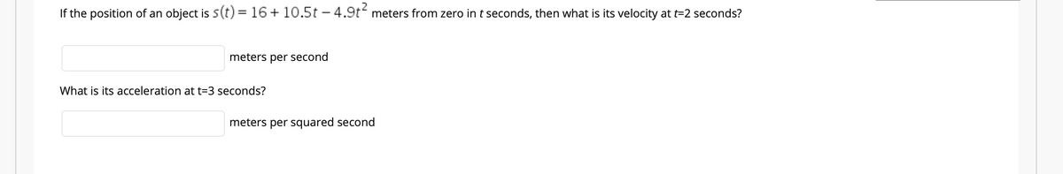 If the position of an object is 5(t) = 16+ 10.5t – 4.9t meters from zero in t seconds, then what is its velocity at t=2 seconds?
meters per second
What is its acceleration at t=3 seconds?
meters per squared second
