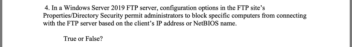 4. In a Windows Server 2019 FTP server, configuration options in the FTP site's
Properties/Directory Security permit administrators to block specific computers from connecting
with the FTP server based on the client's IP address or NetBIOS name.
True or False?
