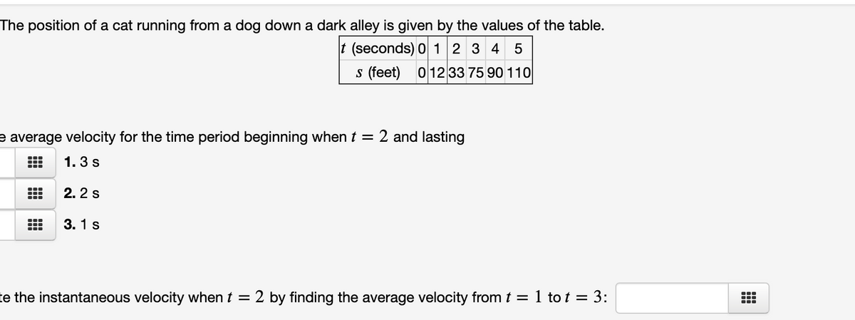 The position of a cat running from a dog down a dark alley is given by the values of the table.
t (seconds) 0 12 3 4
5
s (feet) 012 33 75 90 110
e average velocity for the time period beginning when t = 2 and lasting
1. 3 s
2. 2 s
3. 1 s
te the instantaneous velocity when t = 2 by finding the average velocity fromt = 1 to t = 3:
