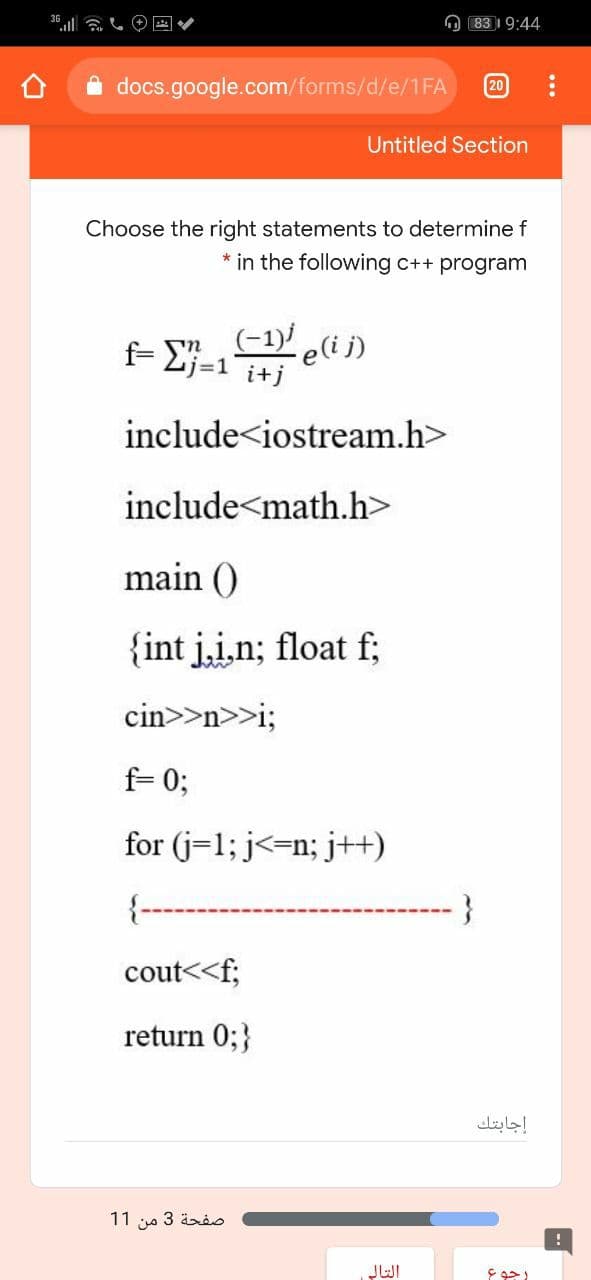 O 83 19:44
20
docs.google.com/forms/d/e/1FA
Untitled Section
Choose the right statements to determine f
* in the following c++ program
(-1) e(i j)
f- Lj=1 i+j
include<iostream.h>
include<math.h>
main ()
{int j.i,n; float f;
cin>>n>>i;
f= 0;
for (j=1; j<=n; j+H)
{--
cout<<f;
return 0;}
إجابتك
صفحة 3 من 1 1
JWI
