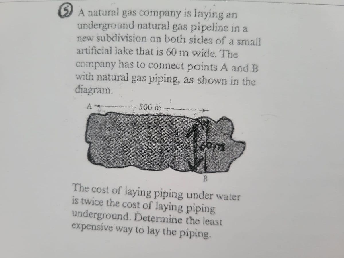 A natural gas company is laying an
underground natural gas pipeline in a
new subdivision on both sides of a small
artificial lake that is 60 m wide. The
company has to connect points A and B
with natural gas piping, as shown in the
diagram.
A
500 m
com
B
The cost of laying piping under water
is twice the cost of laying piping
underground. Determine the least
expensive way to lay the piping.