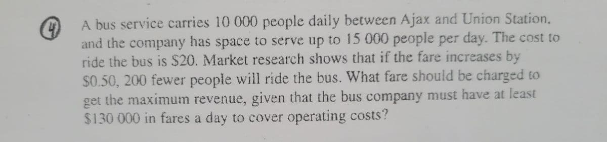 4
A bus service carries 10 000 people daily between Ajax and Union Station,
and the company has space to serve up to 15 000 people per day. The cost to
ride the bus is $20. Market research shows that if the fare increases by
$0.50, 200 fewer people will ride the bus. What fare should be charged to
get the maximum revenue, given that the bus company must have at least
$130 000 in fares a day to cover operating costs?