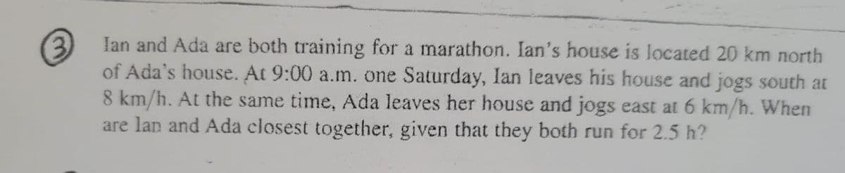 3 Ian and Ada are both training for a marathon. Ian's house is located 20 km north
of Ada's house. At 9:00 a.m. one Saturday, Ian leaves his house and jogs south at
8 km/h. At the same time, Ada leaves her house and jogs east at 6 km/h. When
are lan and Ada closest together, given that they both run for 2.5 h?