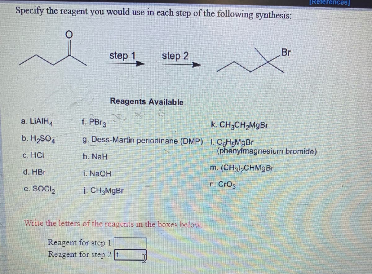TReferences]
Specify the reagent you would use in each step of the following synthesis:
Br
step 1.
step 2
Reagents Available
a. LIAIH4
f. PBr3
k. CH;CH,MgBr
b. H2SO4
g. Dess-Martin periodinane (DMP) I. CeH;MgBr
(phenylmagnesium bromide)
c. HCI
h. NaH
d. HBr
i. NAOH
m. (CH3)2CHMgBr
n. Cro3
e. SOCI,
j. CH3MGBR
Write the letters of the reagents in the boxes below.
Reagent for step 1
Reagent for step 2
