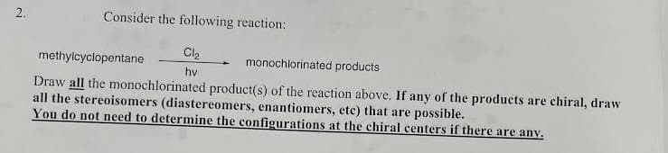 Consider the following reaction:
Cl2
methylcyclopentane
monochlorinated products
hv
Draw all the monochlorinated product(s) of the reaction above. If any of the products are chiral, draw
all the stereoisomers (diastereomers, enantiomers, etc) that are possible.
You do not need to determine the configurations at the chiral centers if there are any.
2.
