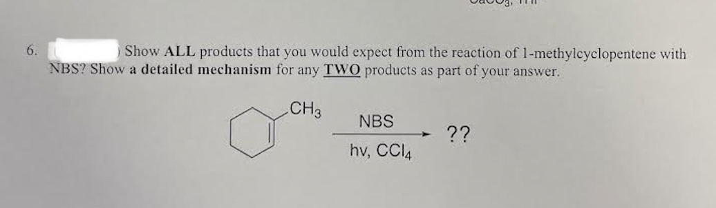 6.
Show ALL products that you would expect from the reaction of 1-methylcyclopentene with
NBS? Show a detailed mechanism for any TWO products as part of your answer.
CH3
NBS
??
hv, CCI4
