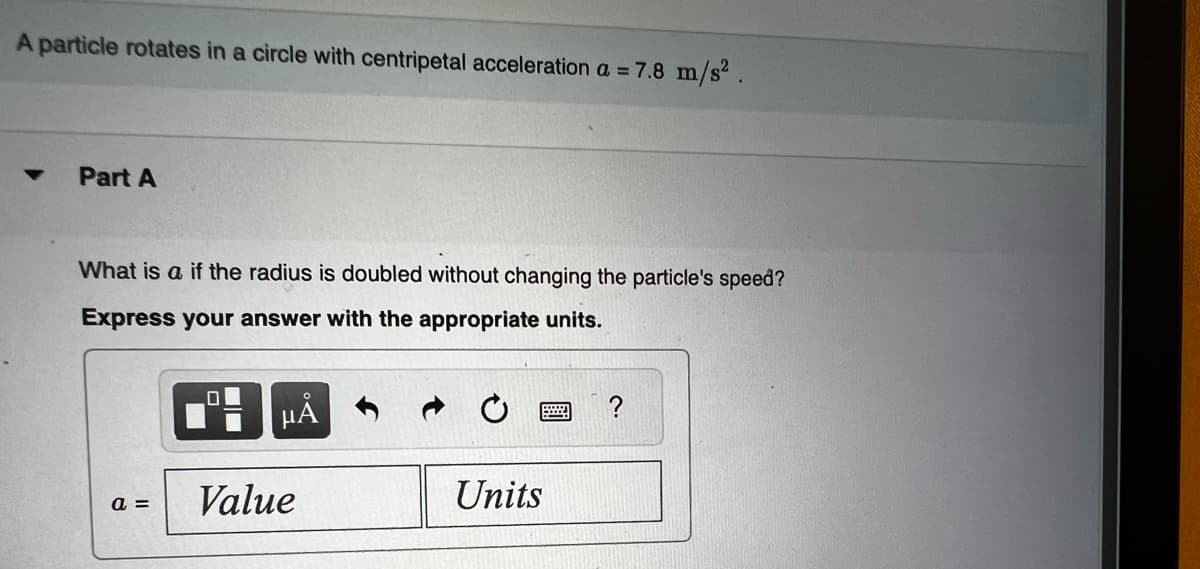 A particle rotates in a circle with centripetal acceleration a = 7.8 m/s².
Part A
What is a if the radius is doubled without changing the particle's speed?
Express your answer with the appropriate units.
a =
0
μA
Value
Units
?