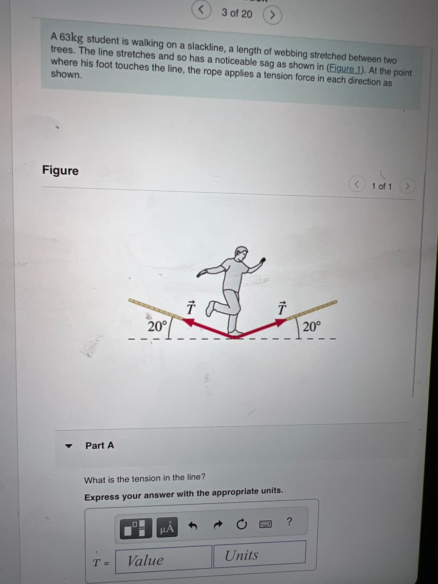 A 63kg student is walking on a slackline, a length of webbing stretched between two
trees. The line stretches and so has a noticeable sag as shown in (Figure 1). At the point
where his foot touches the line, the rope applies a tension force in each direction as
shown.
Figure
2.00
Part A
20°
T =
00
■
Value
15
μA
3 of 20
Ť
What is the tension in the line?
Express your answer with the appropriate units.
24
t
Units
?
20°
1 of 1