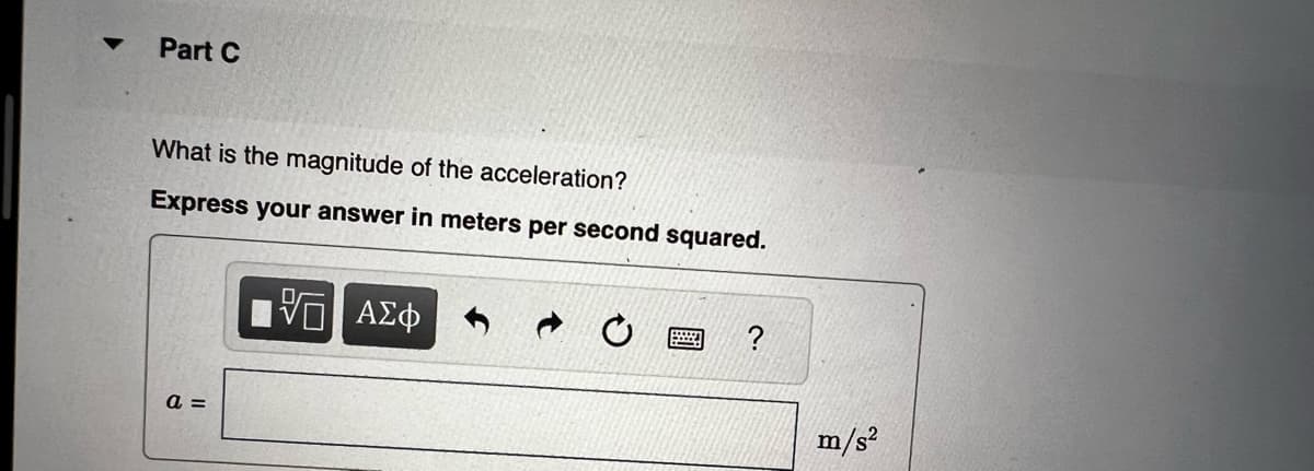 ▼
Part C
What is the magnitude of the acceleration?
Express your answer in meters per second squared.
a =
10 ΑΣΦ
?
m/s²