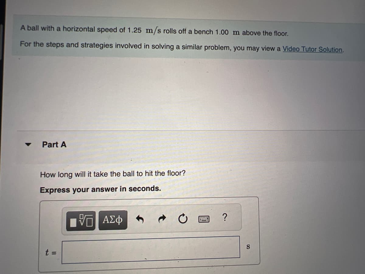 A ball with a horizontal speed of 1.25 m/s rolls off a bench 1.00 m above the floor.
For the steps and strategies involved in solving a similar problem, you may view a Video Tutor Solution.
Part A
How long will it take the ball to hit the floor?
Express your answer in seconds.
ΨΕΙ ΑΣΦ
t =
?
S