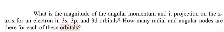 What is the magnitude of the angular momentum and it projection on the z-
axıs for an electron in 3s, 3p, and 3d orbitals? How many radial and angular nodes are
there for each of these orbitals?

