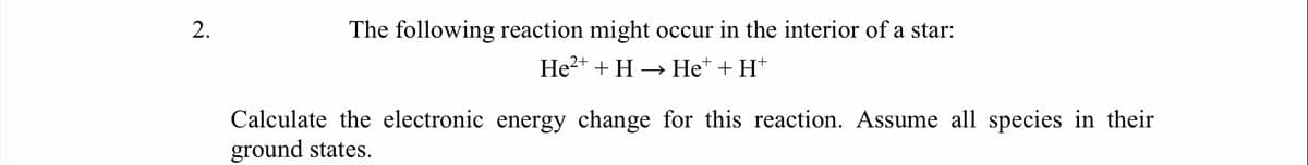 The following reaction might occur in the interior of a star:
He2+ + H → He* + H*
Calculate the electronic energy change for this reaction. Assume all species in their
ground states.
2.
