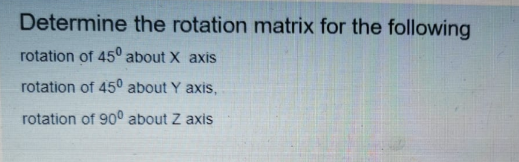 Determine the rotation matrix for the following
rotation of 45° about X axis
rotation of 45° about Y axis,
rotation of 90° about Z axis
