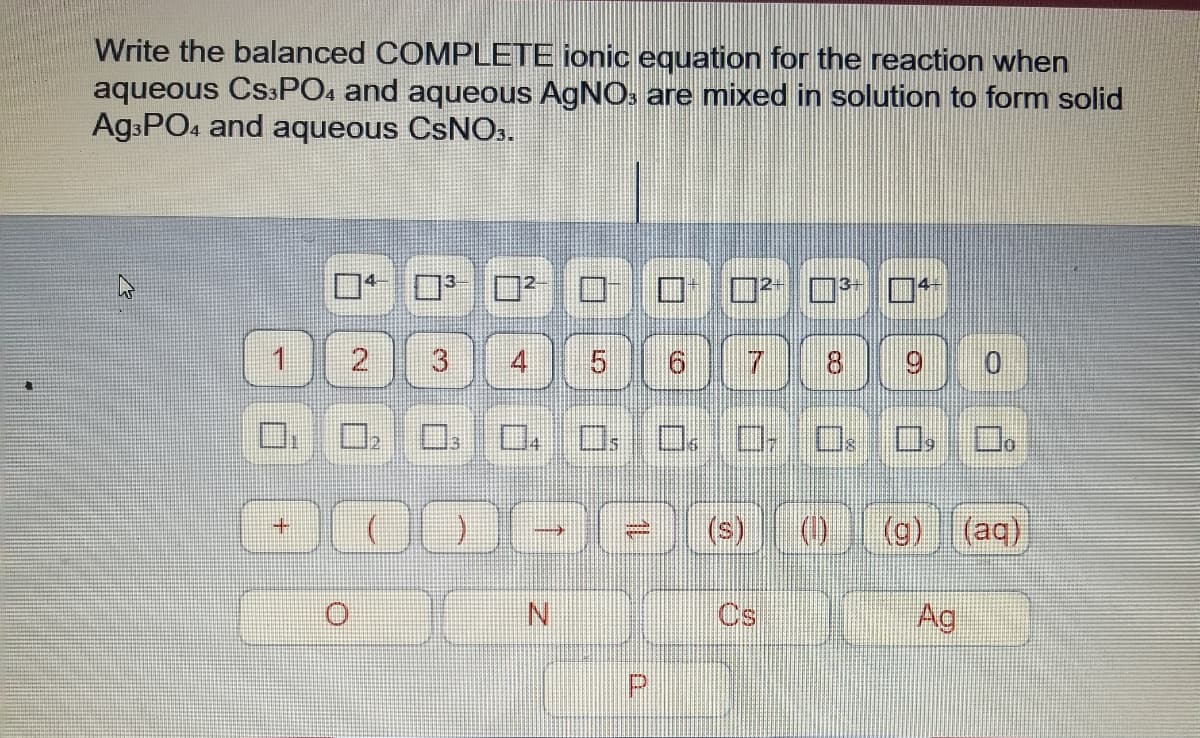 Write the balanced COMPLETE ionic equation for the reaction when
aqueous CS3PO4 and aqueous AgNO. are mixed in solution to form solid
AgsPO4 and aqueous CSNO..
2
4
7.
8.
(s)
Cs
Ag
CO
P.
5.
3.
