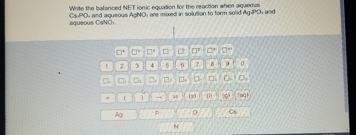 Write the balanced NET ionic equation for the reaction when aqueous
CS:PO4 and aqueous AGNO: are mixed in solution to form solid AgsPO4 and
aqueous CSNO..
5.
6
7.
8
6.
1
口
口。
口。L。
(s)
(g)
(aq)
Cs
Ag
白
百|2
