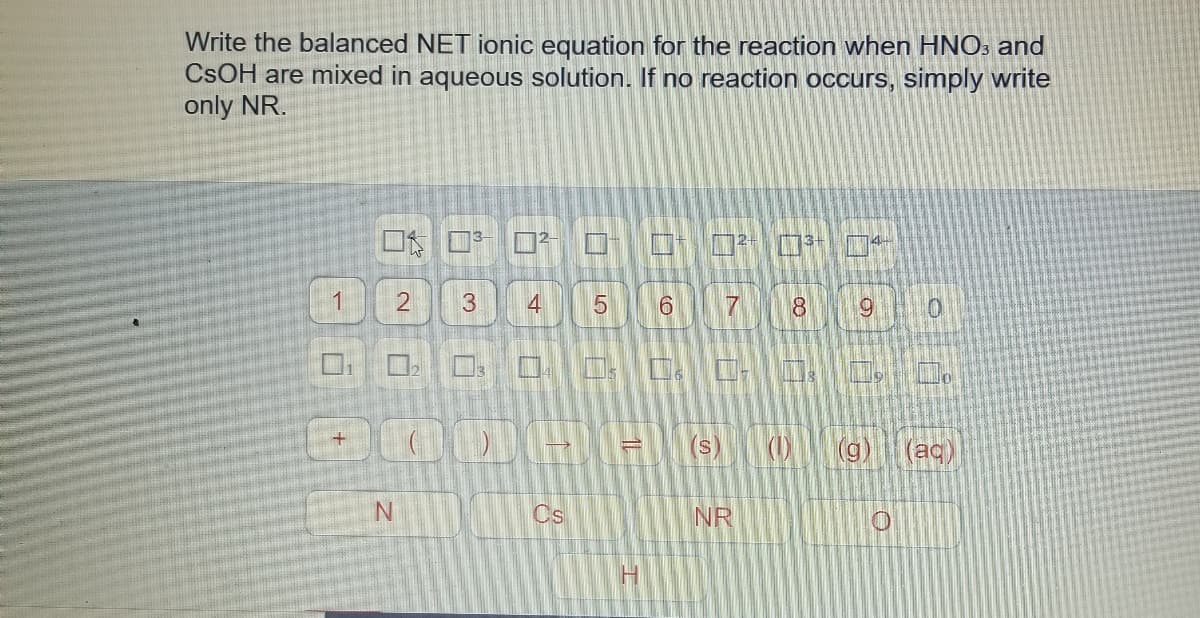 Write the balanced NET ionic equation for the reaction when HNO: and
CSOH are mixed in aqueous solution. If no reaction occurs, simply write
only NR.
3
4
(S)
(g
(ac)
Cs
NR
