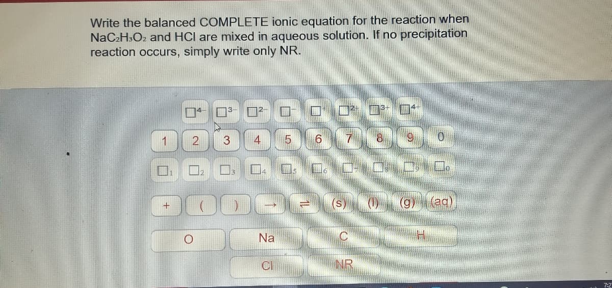 Write the balanced COMPLETE ionic equation for the reaction when
NaC2H3O2 and HCl are mixed in aqueous solution. If no precipitation
reaction occurs, simply write only NR.
ロロ□□
TFET
1
3
5.
7
ロ:ロ。ロ CO.
(s)
(g)(ag)
Na
CI
7:2
口。
