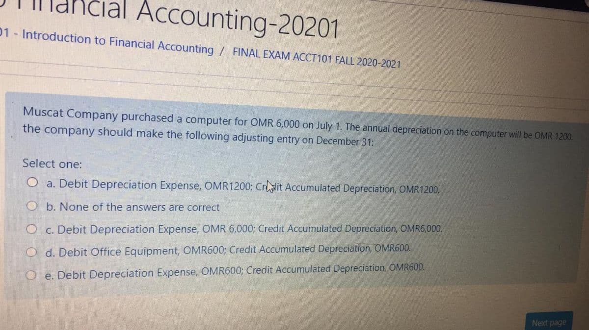 čial Accounting-20201
01 Introduction to Financial Accounting / FINAL EXAM ACCT101 FALL 2020-2021
Muscat Company purchased a computer for OMR 6,000 on July 1. The annual depreciation on the computer will be OMR 1200.
the company should make the following adjusting entry on December 31:
Select one:
O a. Debit Depreciation Expense, OMR1200; Crdit Accumulated Depreciation, OMR1200.
b. None of the answers are correct
c. Debit Depreciation Expense, OMR 6,000; Credit Accumulated Depreciation, OMR6,000.
d. Debit Office Equipment, OMR600; Credit Accumulated Depreciation, OMR600.
e. Debit Depreciation Expense, OMR600; Credit Accumulated Depreciation, OMR600.
Next page
