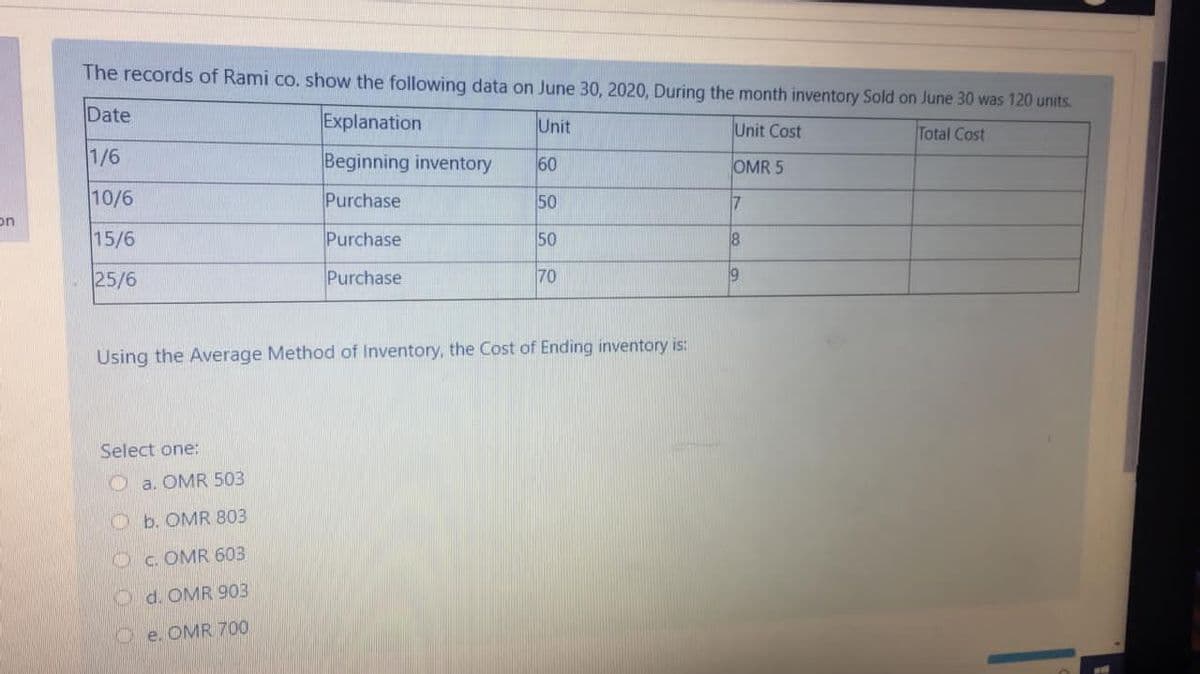 The records of Rami co. show the following data on June 30, 2020, During the month inventory Sold on June 30 was 120 units.
Date
Explanation
Unit
Unit Cost
Total Cost
1/6
Beginning inventory
60
OMR 5
10/6
Purchase
50
7
on
15/6
Purchase
50
25/6
Purchase
70
Using the Average Method of Inventory, the Cost of Ending inventory is:
Select one:
O a. OMR 503
O b. OMR 803
Oc OMR 603
d. OMR 903
Oe. OMR 700

