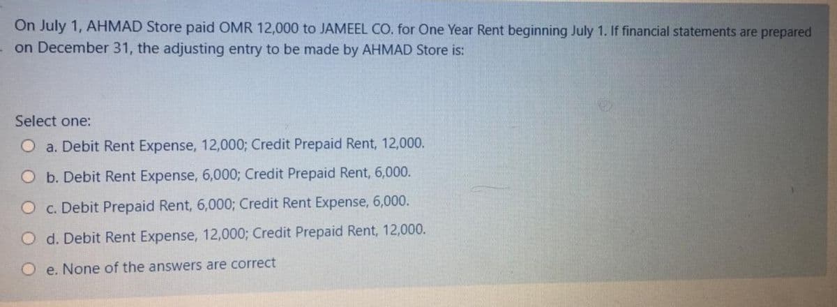On July 1, AHMAD Store paid OMR 12,000 to JAMEEL CO. for One Year Rent beginning July 1. If financial statements are prepared
on December 31, the adjusting entry to be made by AHMAD Store is:
Select one:
a. Debit Rent Expense, 12,000; Credit Prepaid Rent, 12,000.
Ob. Debit Rent Expense, 6,000; Credit Prepaid Rent, 6,000.
O c. Debit Prepaid Rent, 6,000; Credit Rent Expense, 6,000.
d. Debit Rent Expense, 12,000; Credit Prepaid Rent, 12,000.
O e. None of the answers are correct
