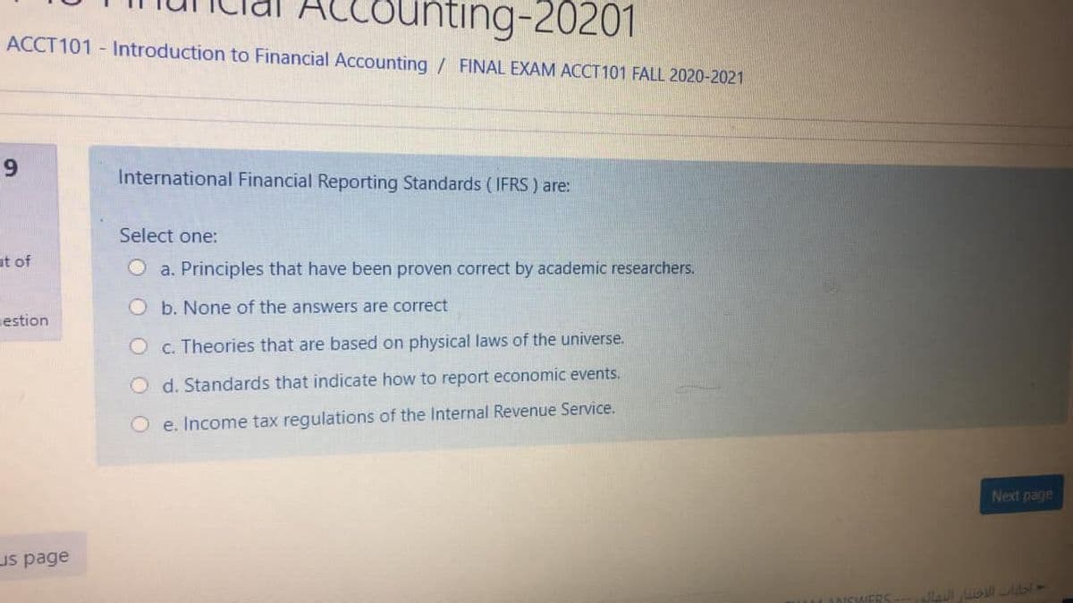 ounting-20201
ACCT101 - Introduction to Financial Accounting / FINAL EXAM ACCT 101 FALL 2020-2021
International Financial Reporting Standards (IFRS ) are:
Select one:
ut of
O a. Principles that have been proven correct by academic researchers.
O b. None of the answers are correct
estion
O c. Theories that are based on physical laws of the universe.
O d. Standards that indicate how to report economic events.
O e. Income tax regulations of the Internal Revenue Service.
Next page
us page
LANSWERS
97 IRm i
9,
