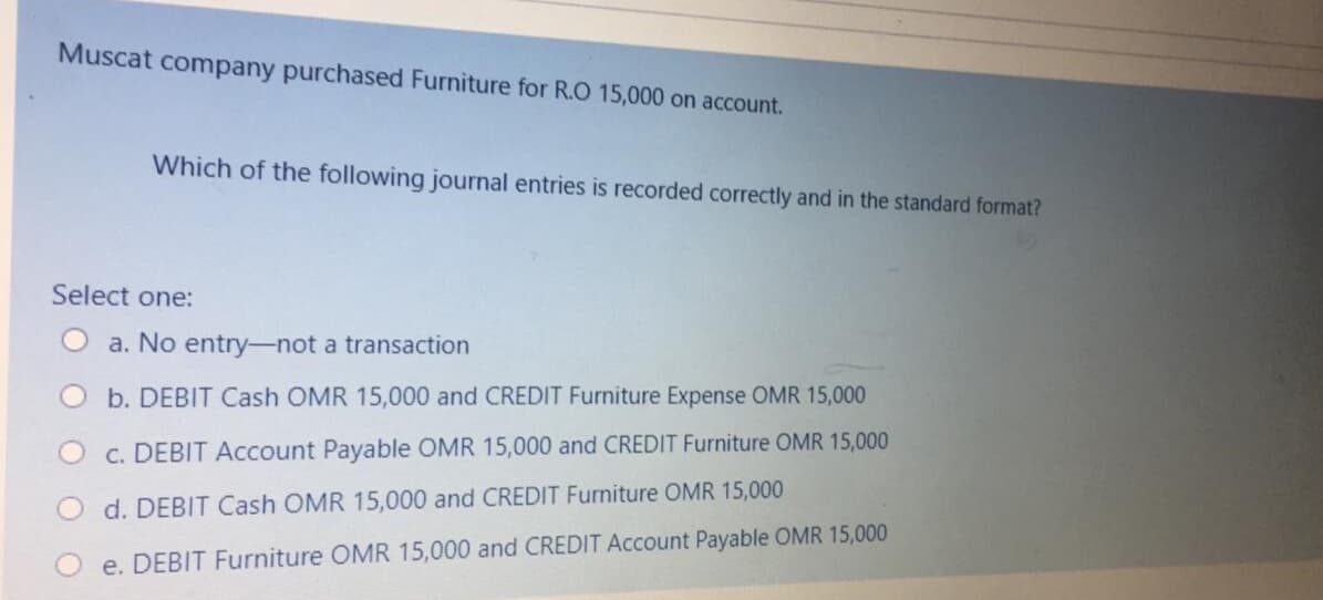 Muscat company purchased Furniture for R.O 15,000 on account.
Which of the following journal entries is recorded correctly and in the standard format?
Select one:
a. No entry-not a transaction
b. DEBIT Cash OMR 15,000 and CREDIT Furniture Expense OMR 15,000
c. DEBIT Account Payable OMR 15,000 and CREDIT Furniture OMR 15,000
d. DEBIT Cash OMR 15,000 and CREDIT Furniture OMR 15,000
e. DEBIT Furniture OMR 15,000 and CREDIT Account Payable OMR 15,000
