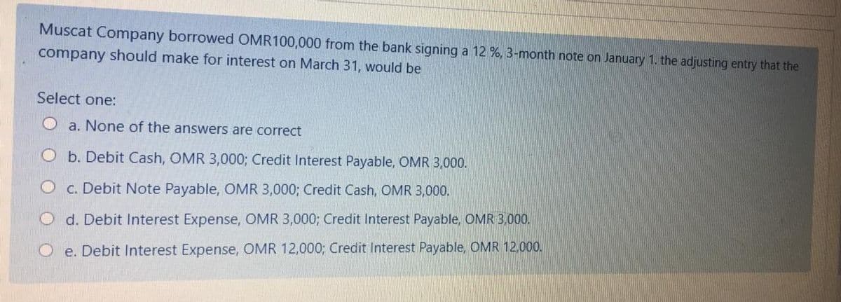 Muscat Company borrowed OMR100,000 from the bank signing a 12 %, 3-month note on January 1. the adjusting entry that the
company should make for interest on March 31, would be
Select one:
O a. None of the answers are correct
O b. Debit Cash, OMR 3,000; Credit Interest Payable, OMR 3,000.
O c. Debit Note Payable, OMR 3,000; Credit Cash, OMR 3,000.
d. Debit Interest Expense, OMR 3,000; Credit Interest Payable, OMR 3,000.
O e. Debit Interest Expense, OMR 12,000; Credit Interest Payable, OMR 12,000.
