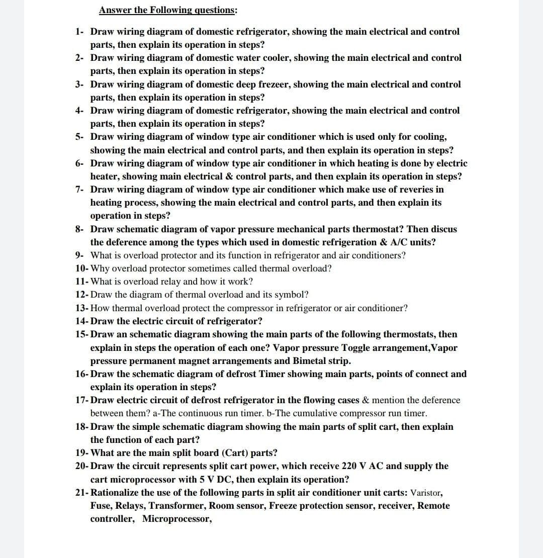 Answer the Following questions:
1- Draw wiring diagram of domestic refrigerator, showing the main electrical and control
parts, then explain its operation in steps?
2- Draw wiring diagram of domestic water cooler, showing the main electrical and control
parts, then explain its operation in steps?
3- Draw wiring diagram of domestic deep frezeer, showing the main electrical and control
parts, then explain its operation in steps?
4- Draw wiring diagram of domestic refrigerator, showing the main electrical and control
parts, then explain its operation in steps?
5- Draw wiring diagram of window type air conditioner which is used only for cooling,
showing the main electrical and control parts, and then explain its operation in steps?
6- Draw wiring diagram of window type air conditioner in which heating is done by electric
heater, showing main electrical & control parts, and then explain its operation in steps?
7- Draw wiring diagram of window type air conditioner which make use of reveries in
heating process, showing the main electrical and control parts, and then explain its
operation in steps?
8- Draw schematic diagram of vapor pressure mechanical parts thermostat? Then discus
the deference among the types which used in domestic refrigeration & A/C units?
9- What is overload protector and its function in refrigerator and air conditioners?
10- Why overload protector sometimes called thermal overload?
11- What is overload relay and how it work?
12- Draw the diagram of thermal overload and its symbol?
13- How thermal overload protect the compressor in refrigerator or air conditioner?
14- Draw the electric circuit of refrigerator?
15- Draw an schematic diagram showing the main parts of the following thermostats, then
explain in steps the operation of each one? Vapor pressure Toggle arrangement, Vapor
pressure permanent magnet arrangements and Bimetal strip.
16- Draw the schematic diagram of defrost Timer showing main parts, points of connect and
explain its operation in steps?
17- Draw electric circuit of defrost refrigerator in the flowing cases & mention the deference
between them? a-The continuous run timer. b-The cumulative compressor run timer.
18- Draw the simple schematic diagram showing the main parts of split cart, then explain
the function of each part?
19- What are the main split board (Cart) parts?
20- Draw the circuit represents split cart power, which receive 220 V AC and supply the
cart microprocessor with 5 V DC, then explain its operation?
21- Rationalize the use of the following parts in split air conditioner unit carts: Varistor,
Fuse, Relays, Transformer, Room sensor, Freeze protection sensor, receiver, Remote
controller, Microprocessor,
