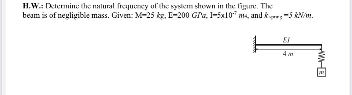 H.W.: Determine the natural frequency of the system shown in the figure. The
beam is of negligible mass. Given: M=25 kg, E=200 GPa, I=5x107 m4, and k spring
=5 kN/m.
El
4 m
