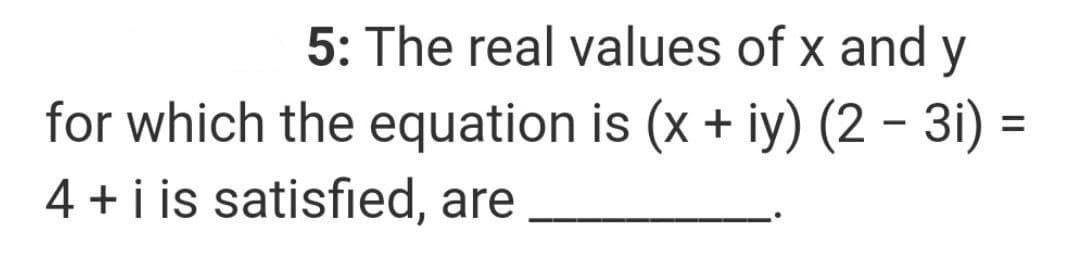 5: The real values of x and y
for which the equation is (x + iy) (2 - 3i) =
4 + i is satisfied, are
