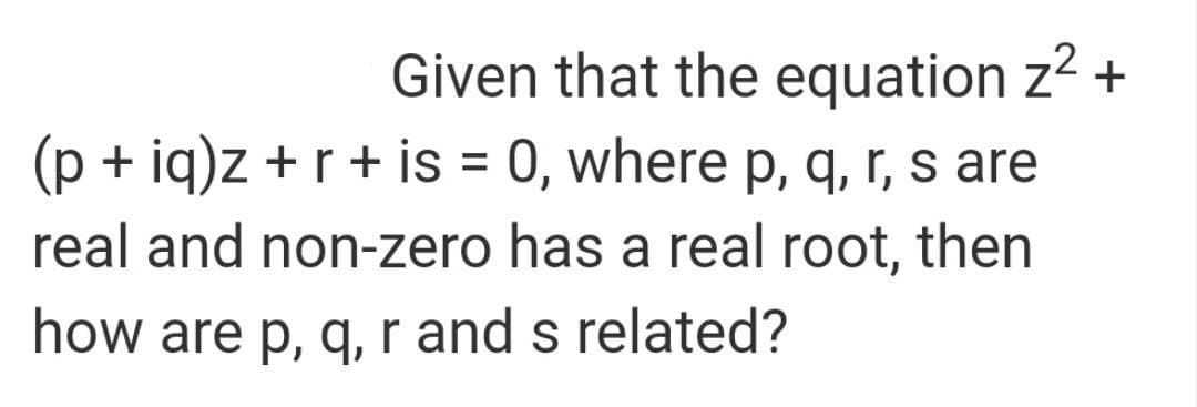 Given that the equation z2 +
(p + iq)z +r + is = 0, where p, q, r, s are
real and non-zero has a real root, then
how are p, q, r and s related?
