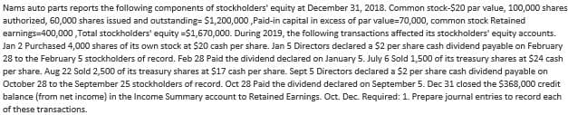 Nams auto parts reports the following components of stockholders' equity at December 31, 2018. Common stock-$20 par value, 100,000 shares
authorized, 60,000 shares issued and outstanding= $1,200,000,Paid-in capital in excess of par value=70,000, common stock Retained
earnings-400,000,Total stockholders' equity=$1,670,000. During 2019, the following transactions affected its stockholders' equity accounts.
Jan 2 Purchased 4,000 shares of its own stock at $20 cash per share. Jan 5 Directors declared a $2 per share cash dividend payable on February
28 to the February 5 stockholders of record. Feb 28 Paid the dividend declared on January 5. July 6 Sold 1,500 of its treasury shares at $24 cash
per share. Aug 22 Sold 2,500 of its treasury shares at $17 cash per share. Sept 5 Directors declared a $2 per share cash dividend payable on
October 28 to the September 25 stockholders of record. Oct 28 Paid the dividend declared on September 5. Dec 31 closed the $368,000 credit
balance (from net income) in the Income Summary account to Retained Earnings. Oct. Dec. Required: 1. Prepare journal entries to record each
of these transactions.