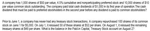 A company has 1,000 shares of $50 par value, 4.5% cumulative and nonparticipating preferred stock and 10,000 shares of $10
par value common stock outstanding. The company paid total cash dividends of $1,000 in its first year of operation. The cash
dividend that must be paid to preferred stockholders in the second year before any dividend is paid to common stockholders?
Prior to June 1, a company has never had any treasury stock transactions. A company repurchased 100 shares of its common
stock on June 1 for $5,000. On July 1, it reissued 50 of these shares at $52 per share. On August 1, it reissued the remaining
treasury shares at $49 per share. What is the balance in the Paid-in Capital, Treasury Stock account on August 2?