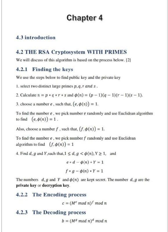 Chapter 4
4.3 introduction
4.2 THE RSA Cryptosystem WITH PRIMES
We will discuss of this algorithm is based on the process below. [2)
4.2.1 Finding the keys
We use the steps below to find public key and the private key
1. select two distinct large primes p, q,r and s.
2. Calculate n = p • q r• s and ø(n) = (p - 1)(q - 1)(r - 1)(s - 1).
3. choose a number e , such that, (e, p(n)) = 1.
To find the number e, we pick number e randomly and use Euclidean algorithm
to find (e, o(n)) = 1.
Also, choose a number f, such that, (f.o(n)) = 1.
To find the number e, we pick number f randomly and use Euclidean
algorithm to find (f, O(n)) = 1
4. Find d, g and Y,such that,1 < d, g < p(n), Y 2 1, and
e•d - p(n) + Y - 1
f g-(n) Y = 1
The numbers d, g and Y and o(n) are kept secret. The number d, g are the
private key or decryption key.
4.2.2 The Encoding process
= (M mod n)/ mod n
4.2.3 The Decoding process
b = (M9 mod n)a mod n
%3D
