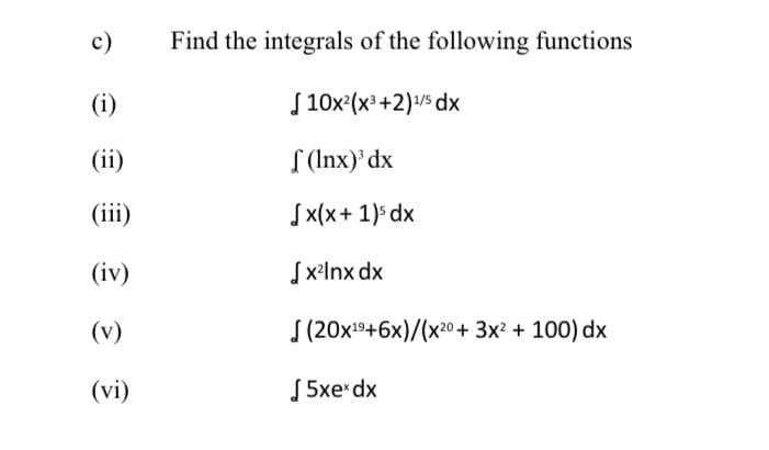 c)
(i)
(ii)
(iii)
(iv)
(v)
(vi)
Find the integrals of the following functions
[10x²(x³+2)¹/5 dx
f(lnx)³ dx
[x(x + 1)³ dx
[x²lnx dx
(20x¹9+6x)/(x20 + 3x² + 100) dx
5xex dx