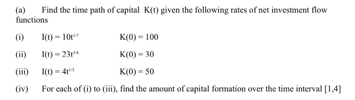 Find the time path of capital K(t) given the following rates of net investment flow
(a)
functions
(i)
(ii)
(iii)
(iv)
I(t) = 10t¹/7
K(0) = 100
I(t) = 23t3/4
K(0) = 30
I(t) = 4t¹/3
K(0) = 50
For each of (i) to (iii), find the amount of capital formation over the time interval [1,4]