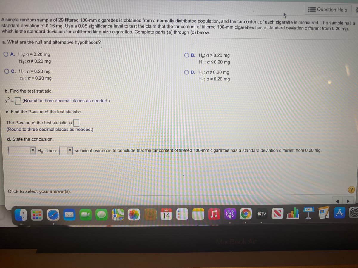 Question Help
A simple random sample of 29 filtered 100-mm cigarettes is obtained from a normally distributed population, and the tar content of each cigarette is measured. The sample has a
standard deviation of 0.16 mg. Use a 0.05 significance level to test the claim that the tar content of filtered 100-mm cigarettes has a standard deviation different from 0.20 mg,
which is the standard deviation for unfiltered king-size cigarettes. Complete parts (a) through (d) below.
a. What are the null and alternative hypotheses?
O A. Ho: o = 0.20 mg
H: 0#0.20 mg
O B. H,: o>0.20 mg
H1:050.20 mg
OC. Ho: o = 0.20 mg
H:o<0.20 mg
O D. Ho: o# 0.20 mg
H,:0 = 0.20 mg
b. Find the test statistic.
x2 = (Round to three decimal places as needed.)
c. Find the P-value of the test statistic.
The P-value of the test statistic is
(Round to three decimal places as needed.)
d. State the conclusion.
V Ho. There
V sufficient evidence to conclude that the tar content of filtered 100-mm cigarettes has a standard deviation different from 0.20 mg.
Click to select your answer(s).
DEC
étv
14
MacBook Ai
