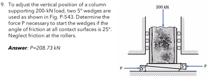 9. To adjust the vertical position of a column
supporting 200-kN load, two 5° wedges are
used as shown in Fig. P-543. Determine the
force P necessary to start the wedges if the
angle of friction at all contact surfaces is 25º.
Neglect friction at the rollers.
Answer: P-208.73 kN
P
000
0
5%
200 KN
Ο Ο
15%
P