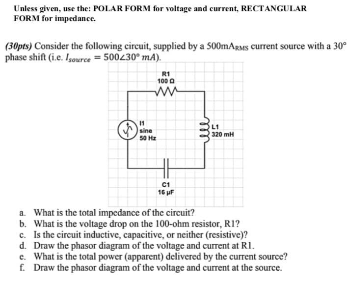 Unless given, use the: POLAR FORM for voltage and current, RECTANGULAR
FORM for impedance.
(30pts) Consider the following circuit, supplied by a 500mARMS current source with a 30°
phase shift (i.e. Isource=500230⁰ mA).
R1
100 Q
L1
320 mH
C1
16 μF
a. What is the total impedance of the circuit?
b. What is the voltage drop on the 100-ohm resistor, R1?
c. Is the circuit inductive, capacitive, or neither (resistive)?
d. Draw the phasor diagram of the voltage and current at R1.
e. What is the total power (apparent) delivered by the current source?
f. Draw the phasor diagram of the voltage and current at the source.
11
sine
50 Hz
ell