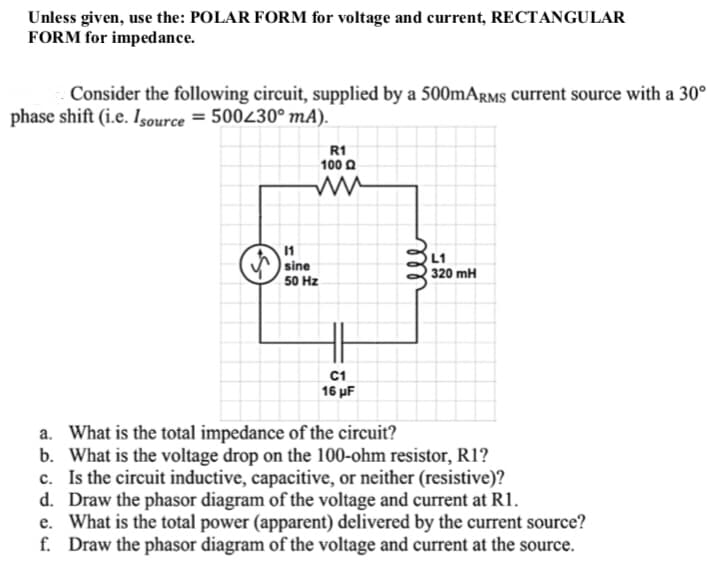 Unless given, use the: POLAR FORM for voltage and current, RECTANGULAR
FORM for impedance.
Consider the following circuit, supplied by a 500mARMS current source with a 30°
phase shift (i.e. Isource=500230⁰ mA).
R1
L1
320 mH
C1
16 μF
a. What is the total impedance of the circuit?
b. What is the voltage drop on the 100-ohm resistor, R1?
c. Is the circuit inductive, capacitive, or neither (resistive)?
d. Draw the phasor diagram of the voltage and current at R1.
e. What is the total power (apparent) delivered by the current source?
f. Draw the phasor diagram of the voltage and current at the source.
11
sine
50 Hz
100
ell