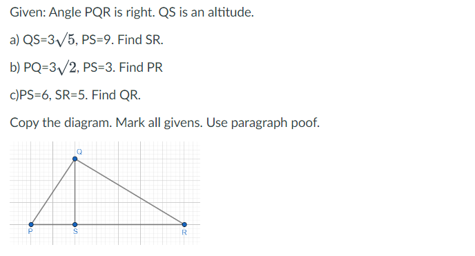 Given: Angle PQR is right. QS is an altitude.
a) QS=3₁/5, PS=9. Find SR.
b) PQ=3/2, PS-3. Find PR
c)PS=6, SR=5. Find QR.
Copy the diagram. Mark all givens. Use paragraph poof.
bo
R
