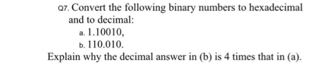 Q7. Convert the following binary numbers to hexadecimal
and to decimal:
a. 1.10010,
b. 110.010.
Explain why the decimal answer in (b) is 4 times that in (a).
