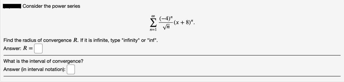 Consider the power series
(-4)"
-(x + 8)".
n=1
Find the radius of convergence R. If it is infinite, type "infinity" or "inf".
Answer: R =
What is the interval of convergence?
Answer (in interval notation):
