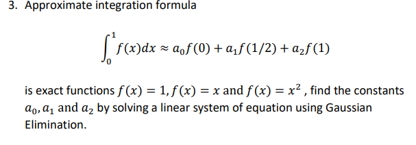 3. Approximate integration formula
f(x)dx = aof(0) + a¡ƒ(1/2) + a2f (1)
is exact functions f (x) = 1, f (x) = x and f (x) = x² , find the constants
ao, a̟ and a, by solving a linear system of equation using Gaussian
Elimination.
