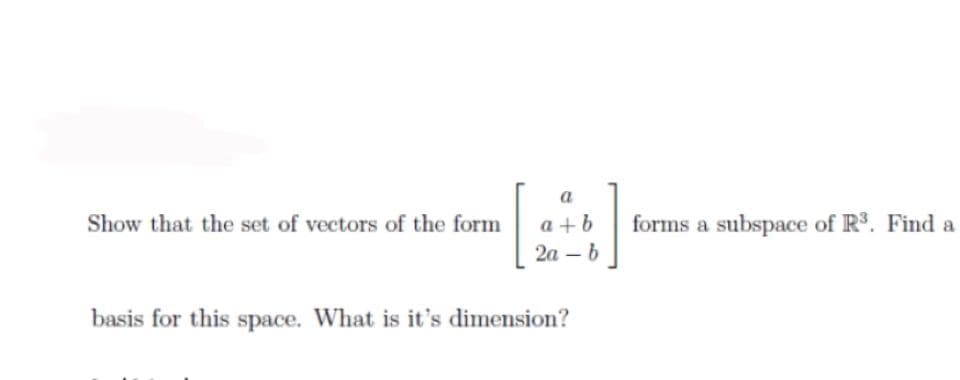a
Show that the set of vectors of the form
a + b
forms a subspace of R3. Find a
2а — b
basis for this space. What is it's dimension?
