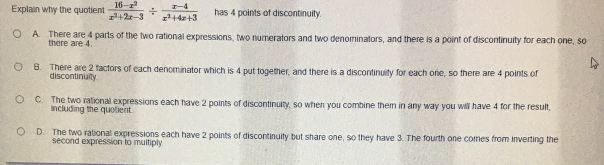 16-z
I-4
Explain why the quotient
has 4 points of discontinuity.
12+2z-3
12+4x+3
O A There are 4 parts of the two rational expressions, two numerators and two denominators, and there is a point of discontinuity for each one, so
there are 4.
O B. There are 2 factors of each denominator which is 4 put together, and there is a discontinuity for each one, so there are 4 points of
discontinuity.
C. The two rational expressions each have 2 points of discontinuity, so when you combine them in any way you will have 4 for the result,
including the quotient.
O D. The two rational expressions each have 2 points of discontinuity but share one, so they have 3. The fourth one comes from inverting the
second expression to multiply.
