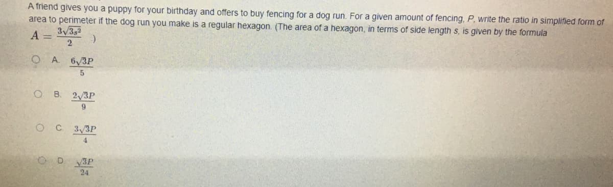 A friend gives you a puppy for your birthday and offers to buy fencing for a dog run. For a given amount of fencing, P, write the ratio in simplified form of
area to perimeter if the dog run you make is a regular hexagon. (The area of a hexagon, in terms of side length s, is given by the formula
A =
3/32
A.
6/3P
B.
2,3P
9
OC 3/3P
4.
V3P
24
D.
