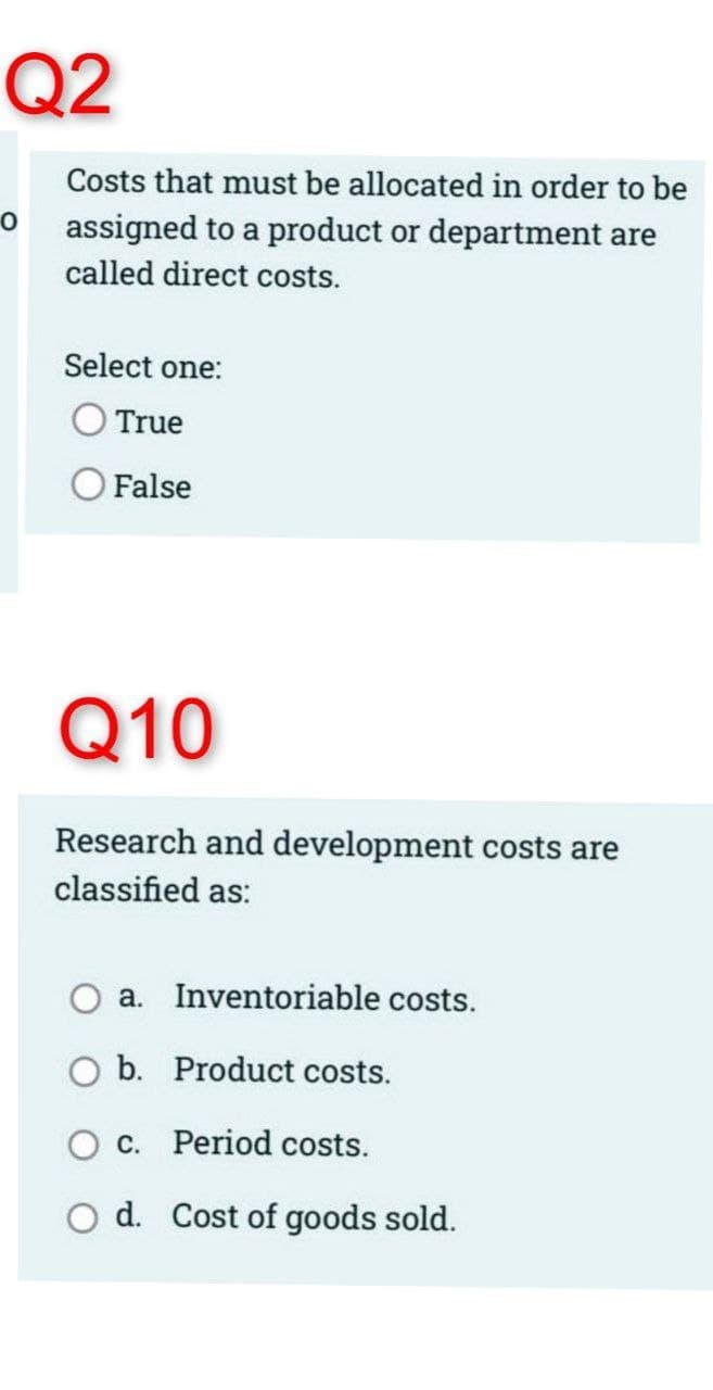 Q2
0
Costs that must be allocated in order to be
assigned to a product or department are
called direct costs.
Select one:
True
False
Q10
Research and development costs are
classified as:
a. Inventoriable costs.
b. Product costs.
Period costs.
Cost of goods sold.
O c.
O d.