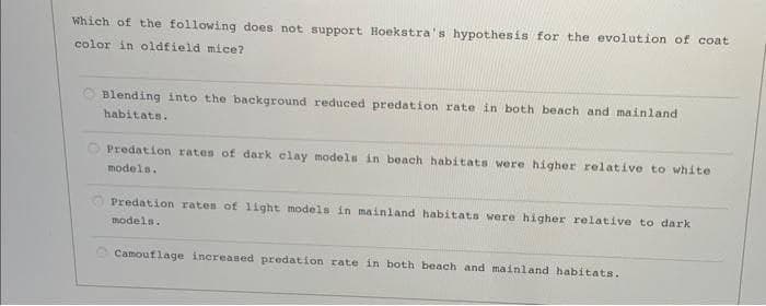 Which of the following does not support Hoekstra's hypothesis for the evolution of coat
color in oldfield mice?
O Blending into the background reduced predation rate in both beach and mainland
habitats.
O Predation rates of dark clay models in beach habitats were higher relative to white
models.
Predation rates of 1ight models in mainland habitats were higher relative to dark
models.
O Camouflage increased predation rate in both beach and mainland habitats.

